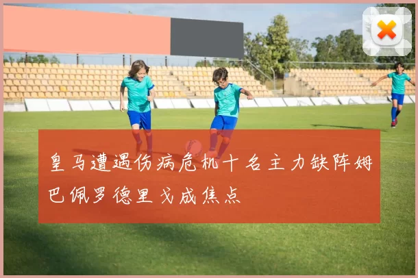 皇马遭遇伤病危机十名主力缺阵姆巴佩罗德里戈成焦点