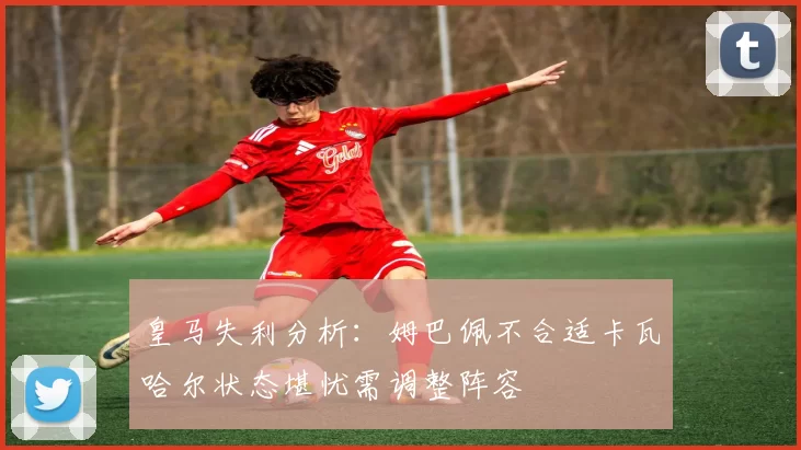 皇马失利分析：姆巴佩不合适卡瓦哈尔状态堪忧需调整阵容
