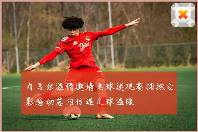 内马尔温情邀请老球迷观赛拥抱合影感动落泪传递足球温暖