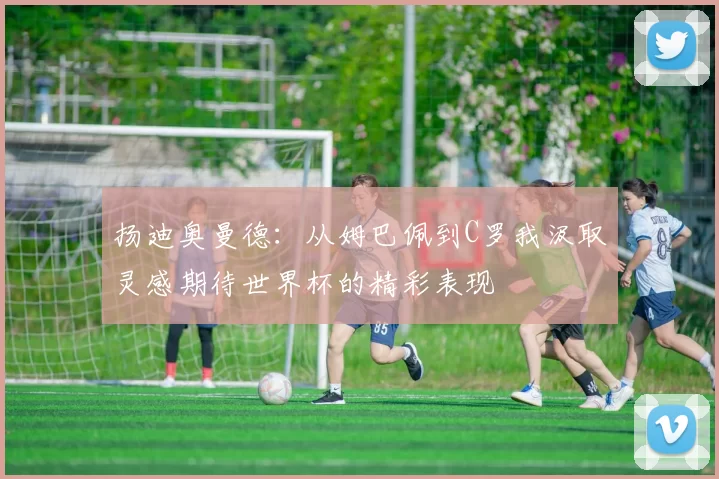 扬迪奥曼德：从姆巴佩到C罗我汲取灵感期待世界杯的精彩表现