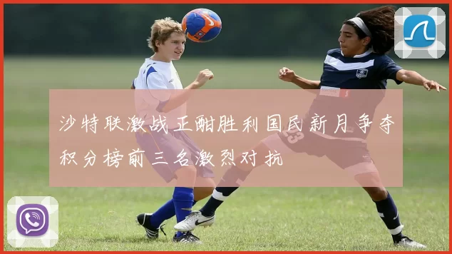 沙特联激战正酣胜利国民新月争夺积分榜前三名激烈对抗