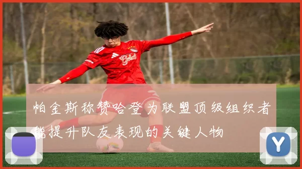 帕金斯称赞哈登为联盟顶级组织者能提升队友表现的关键人物
