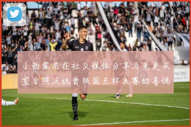 小西蒙尼在社交媒体分享马竞更衣室合照庆祝晋级国王杯决赛的喜悦时刻