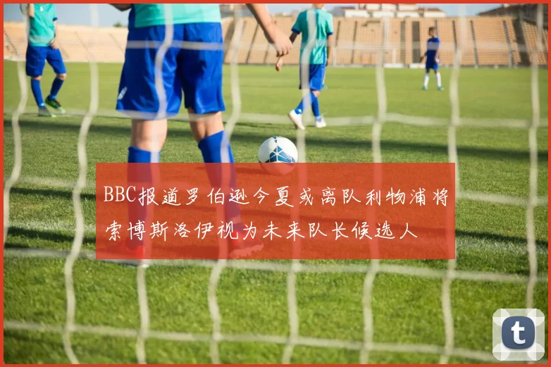BBC报道罗伯逊今夏或离队利物浦将索博斯洛伊视为未来队长候选人
