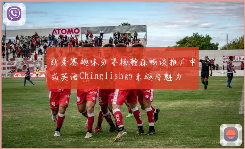 新秀赛趣味分享杨瀚森畅谈推广中式英语Chinglish的乐趣与魅力