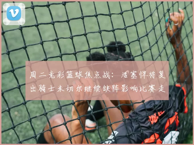 周二竞彩篮球焦点战：活塞悍将复出骑士米切尔继续缺阵影响比赛走势