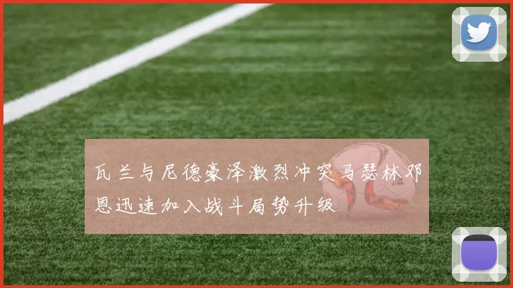 瓦兰与尼德豪泽激烈冲突马瑟林邓恩迅速加入战斗局势升级