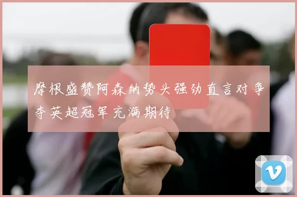 摩根盛赞阿森纳势头强劲直言对争夺英超冠军充满期待