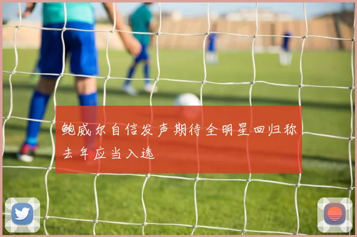 鲍威尔自信发声期待全明星回归称去年应当入选