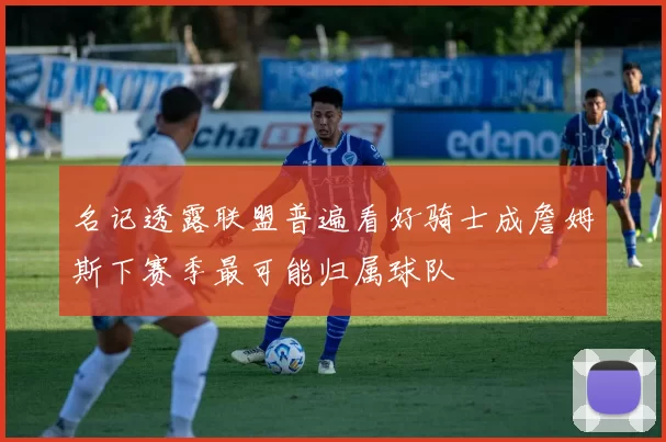 名记透露联盟普遍看好骑士成詹姆斯下赛季最可能归属球队
