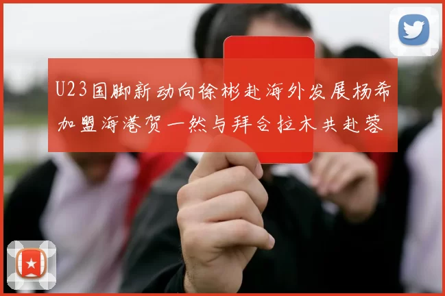 U23国脚新动向徐彬赴海外发展杨希加盟海港贺一然与拜合拉木共赴蓉城