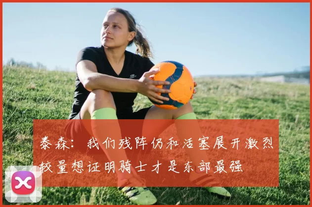 泰森：我们残阵仍和活塞展开激烈较量想证明骑士才是东部最强