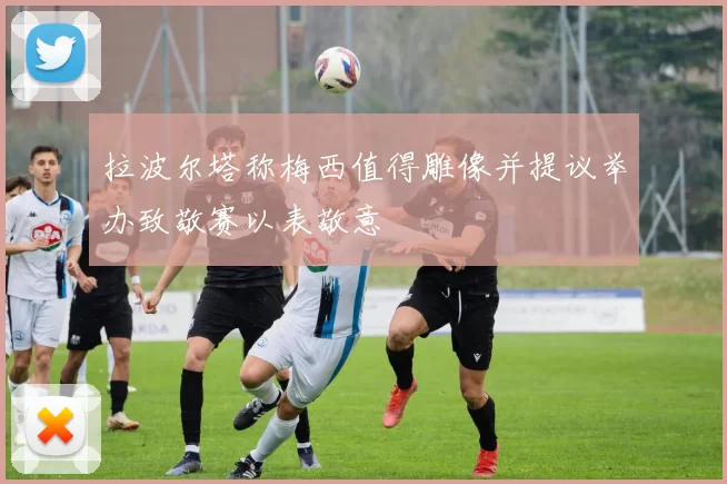 拉波尔塔称梅西值得雕像并提议举办致敬赛以表敬意