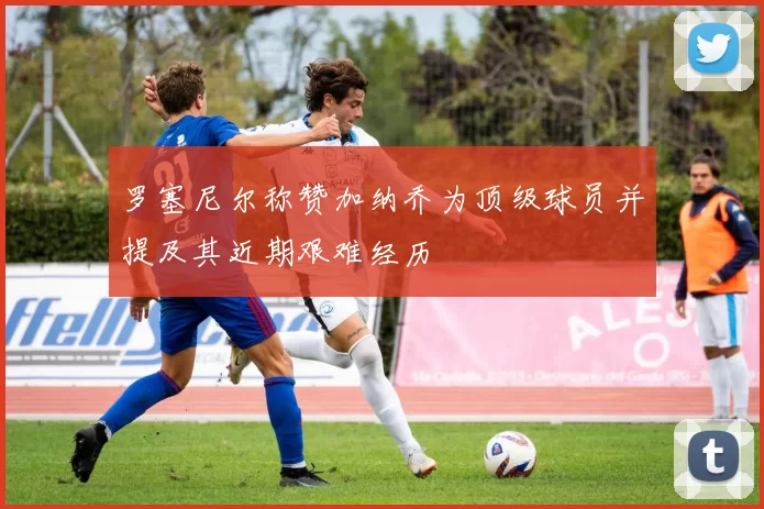罗塞尼尔称赞加纳乔为顶级球员并提及其近期艰难经历