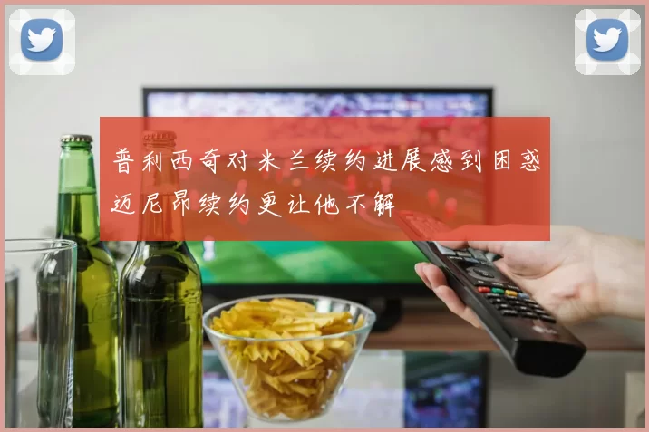 普利西奇对米兰续约进展感到困惑迈尼昂续约更让他不解