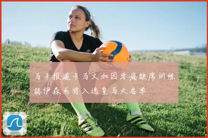马卡报道卡马文加因牙痛缺席训练赫伊森或将入选皇马大名单