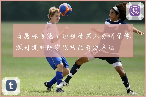 马瑟林与范甘迪教练深入分析录像探讨提升防守技巧的有效方法