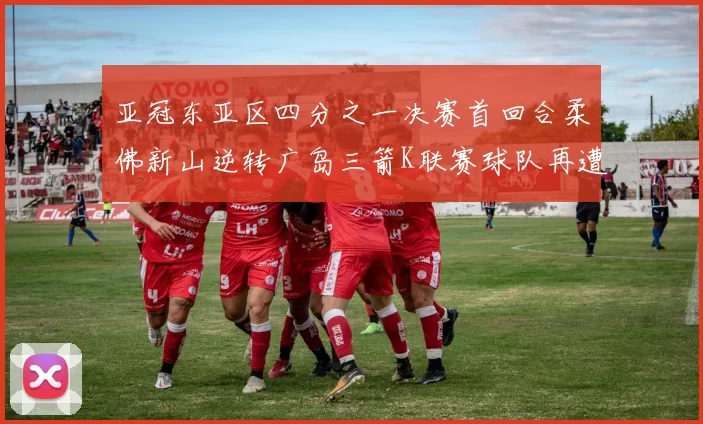 亚冠东亚区四分之一决赛首回合柔佛新山逆转广岛三箭K联赛球队再遭不胜困扰
