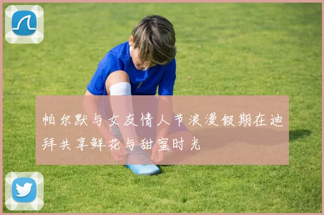 帕尔默与女友情人节浪漫假期在迪拜共享鲜花与甜蜜时光