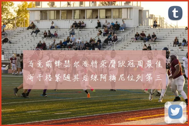马竞前锋瑟尔洛特荣膺欧冠周最佳海于格紧随其后琼阿梅尼位列第三