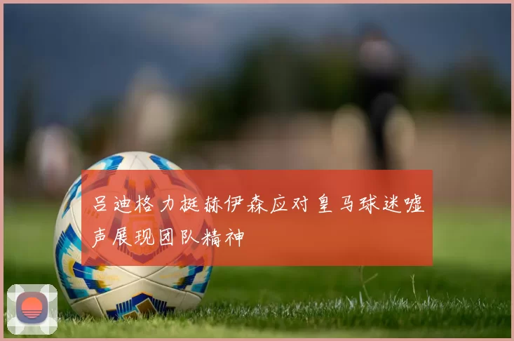 吕迪格力挺赫伊森应对皇马球迷嘘声展现团队精神