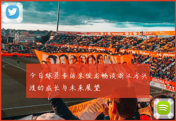 今日球员专访朱俊龙畅谈浙江方兴渡的成长与未来展望