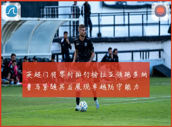 英超门将零封排行榜拉亚领跑多纳鲁马紧随其后展现卓越防守能力
