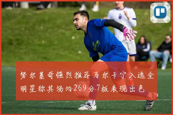 努尔基奇强烈推荐马尔卡宁入选全明星称其场均269分7板表现出色